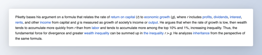 Piketty bases his argument on a formula that relates the rate of return on capital (r) to economic growth (g), where r includes profits, dividends, interest, rents, and other income from capital and g is measured as growth of society's income or output. He argues that when the rate of growth is low, then wealth tends to accumulate more quickly from r than from labor and tends to accumulate more among the top 10% and 1%, increasing inequality. Thus, the fundamental force for divergence and greater wealth inequality can be summed up in the inequality r > g. He analyzes inheritance from the perspective of the same formula.